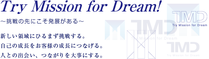 Try Mission for Dream!~挑戦の中にこそ発展がある~ 新しい領域にひるまず挑戦する。 自己の成長をお客様の成長につなげる。 人との出会い、つながりを大事にする。